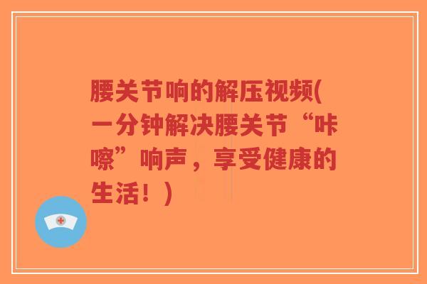 腰关节响的解压视频(一分钟解决腰关节“咔嚓”响声，享受健康的生活！)