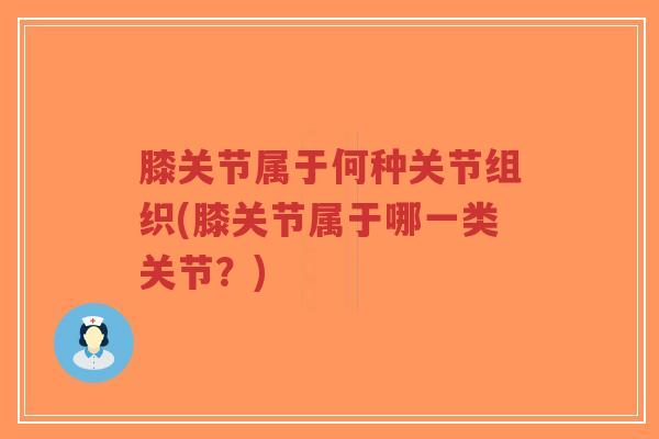 膝关节属于何种关节组织(膝关节属于哪一类关节?) 膝关节属于何种关节组织(膝关节属于哪一类关节?)