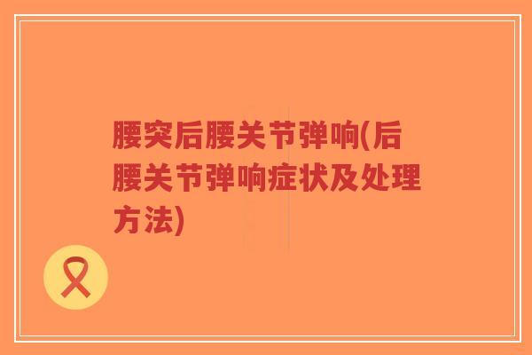 腰突后腰关节弹响(后腰关节弹响症状及处理方法)