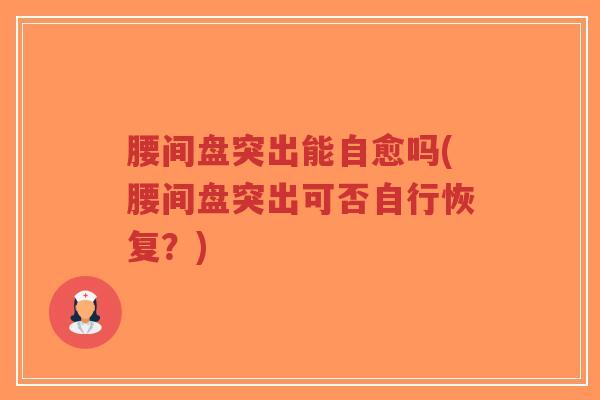 腰间盘突出能自愈吗(腰间盘突出可否自行恢复?) 腰间盘突出能自愈吗(腰间盘突出可否自行恢复?)