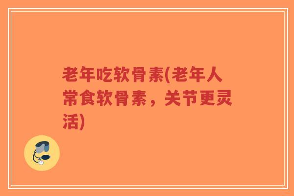 老年吃软骨素(老年人常食软骨素,关节更灵活) 老年吃软骨素(老年人常食软骨素,关节更灵活)