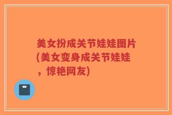 美女扮成关节娃娃图片(美女变身成关节娃娃，惊艳网友)