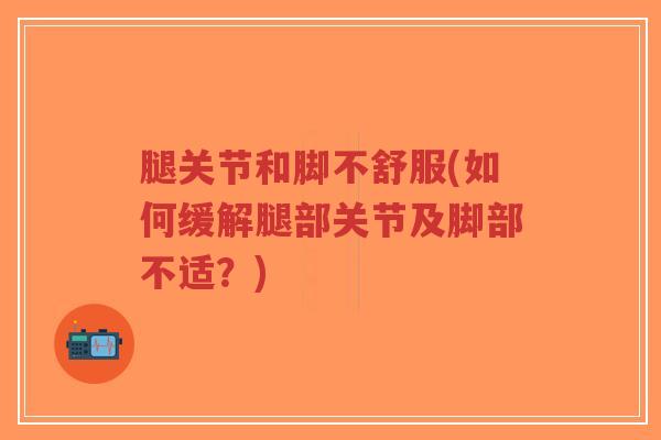 腿关节和脚不舒服(如何缓解腿部关节及脚部不适?) 腿关节和脚不舒服(如何缓解腿部关节及脚部不适?)