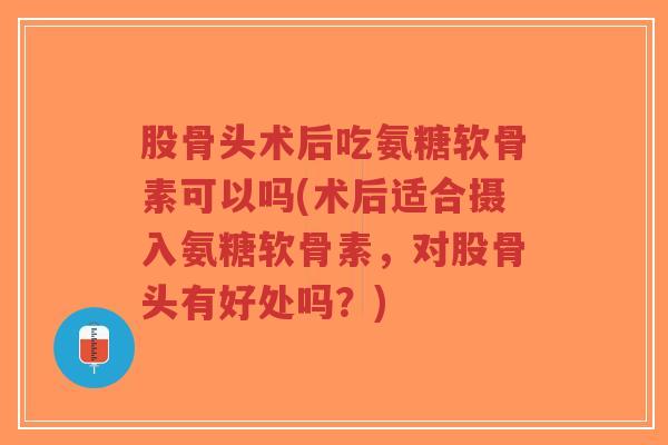 股骨头术后吃氨糖软骨素可以吗(术后适合摄入氨糖软骨素，对股骨头有好处吗？)