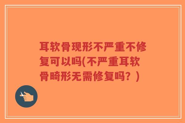 耳软骨现形不严重不修复可以吗(不严重耳软骨畸形无需修复吗?) 耳软骨现形不严重不修复可以吗(不严重耳软骨畸形无需修复吗?)