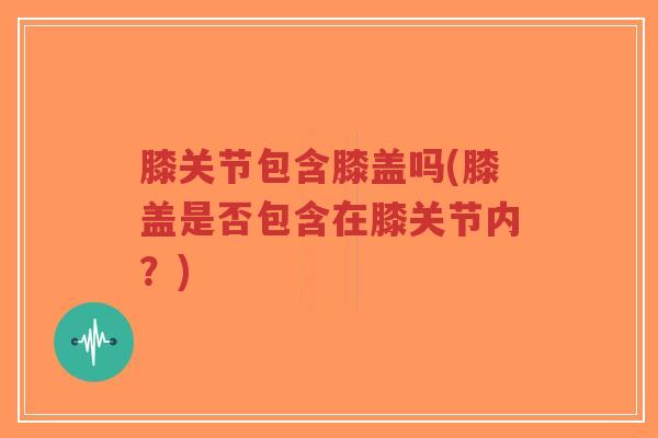 膝关节包含膝盖吗(膝盖是否包含在膝关节内？)