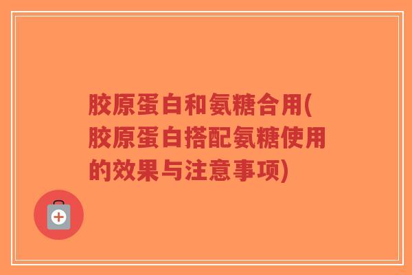胶原蛋白和氨糖合用(胶原蛋白搭配氨糖使用的效果与注意事项) 胶原蛋白和氨糖合用(胶原蛋白搭配氨糖使用的效果与注意事项)