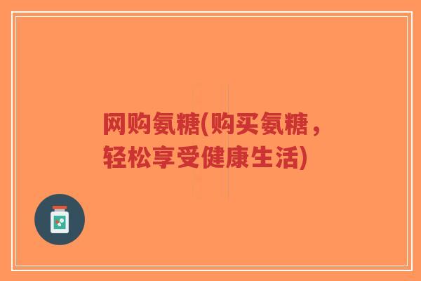 网购氨糖(购买氨糖,轻松享受健康生活) 网购氨糖(购买氨糖,轻松享受健康生活)