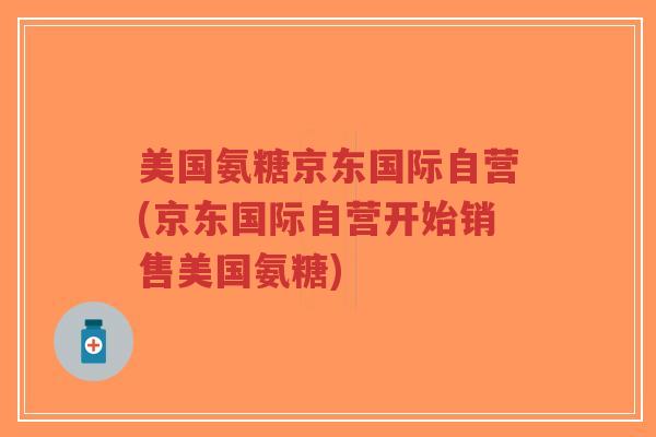 美国氨糖京东国际自营(京东国际自营开始销售美国氨糖)