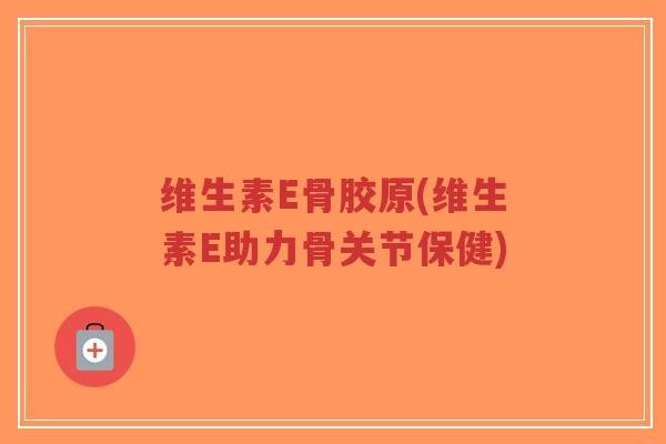 维生素E骨胶原(维生素E助力骨关节保健) 维生素E骨胶原(维生素E助力骨关节保健)