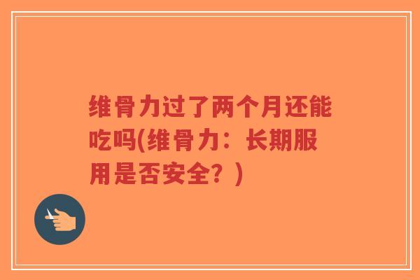 维骨力过了两个月还能吃吗(维骨力:长期服用是否安全?) 维骨力过了两个月还能吃吗(维骨力:长期服用是否安全?)