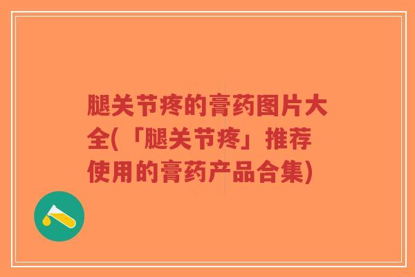 腿关节疼的膏药图片大全(「腿关节疼」推荐使用的膏药产品合集) 腿关节疼的膏药图片大全(「腿关节疼」推荐使用的膏药产品合集)