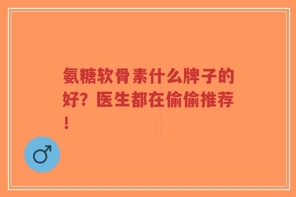氨糖软骨素什么牌子的好？医生都在偷偷推荐！