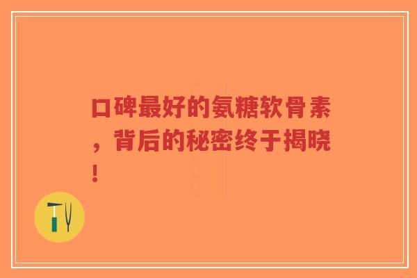 口碑好的氨糖软骨素,背后的秘密终于揭晓! 口碑好的氨糖软骨素,背后的秘密终于揭晓!
