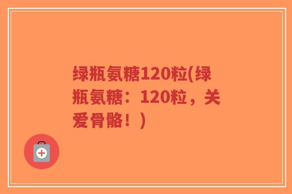 绿瓶氨糖120粒(绿瓶氨糖:120粒,关爱骨骼!) 绿瓶氨糖120粒(绿瓶氨糖:120粒,关爱骨骼!)