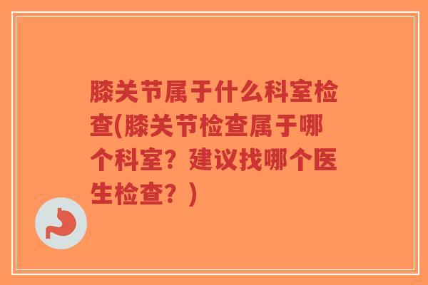 膝关节属于什么科室检查(膝关节检查属于哪个科室？建议找哪个医生检查？)