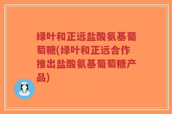 绿叶和正远盐酸氨基葡萄糖(绿叶和正远合作推出盐酸氨基葡萄糖产品) 绿叶和正远盐酸氨基葡萄糖(绿叶和正远合作推出盐酸氨基葡萄糖产品)