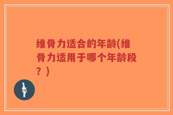 维骨力适合的年龄(维骨力适用于哪个年龄段?) 维骨力适合的年龄(维骨力适用于哪个年龄段?)