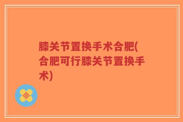 膝关节置换手术合肥(合肥可行膝关节置换手术)