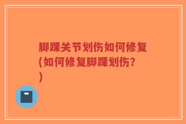 脚踝关节划伤如何修复(如何修复脚踝划伤?) 脚踝关节划伤如何修复(如何修复脚踝划伤?)
