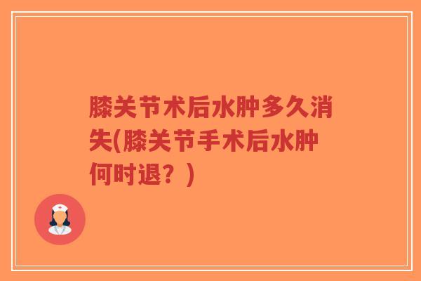 膝关节术后水肿多久消失(膝关节手术后水肿何时退？)