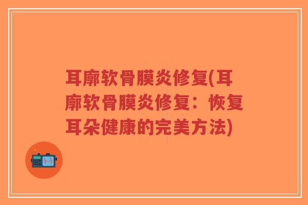 耳廓软骨膜炎修复(耳廓软骨膜炎修复:恢复耳朵健康的完美方法) 耳廓软骨膜炎修复(耳廓软骨膜炎修复:恢复耳朵健康的完美方法)