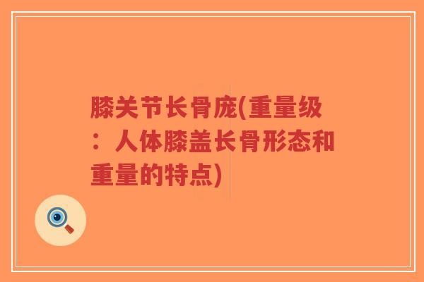 膝关节长骨庞(重量级：人体膝盖长骨形态和重量的特点)