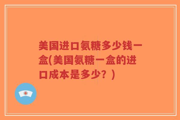 美国进口氨糖多少钱一盒(美国氨糖一盒的进口成本是多少？)