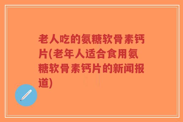 老人吃的氨糖软骨素钙片(老年人适合食用氨糖软骨素钙片的新闻报道)