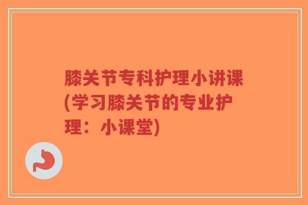 膝关节专科护理小讲课(学习膝关节的专业护理：小课堂)