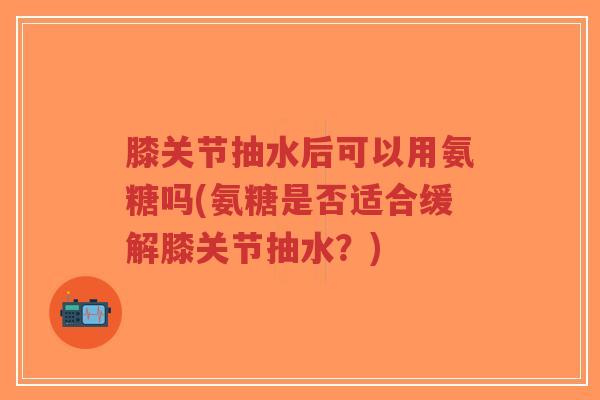 膝关节抽水后可以用氨糖吗(氨糖是否适合缓解膝关节抽水？)