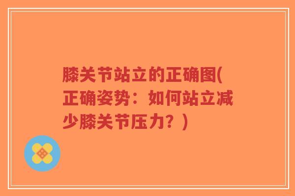 膝关节站立的正确图(正确姿势:如何站立减少膝关节压力?) 膝关节站立的正确图(正确姿势:如何站立减少膝关节压力?)