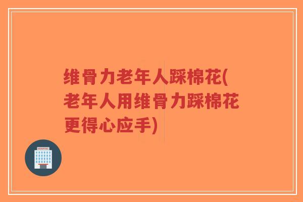 维骨力老年人踩棉花(老年人用维骨力踩棉花更得心应手) 维骨力老年人踩棉花(老年人用维骨力踩棉花更得心应手)