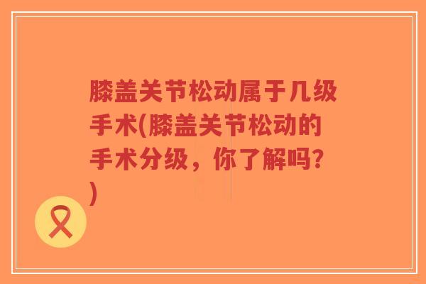 膝盖关节松动属于几级手术(膝盖关节松动的手术分级，你了解吗？)