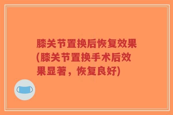膝关节置换后恢复效果(膝关节置换手术后效果显著,恢复良好) 膝关节置换后恢复效果(膝关节置换手术后效果显著,恢复良好)