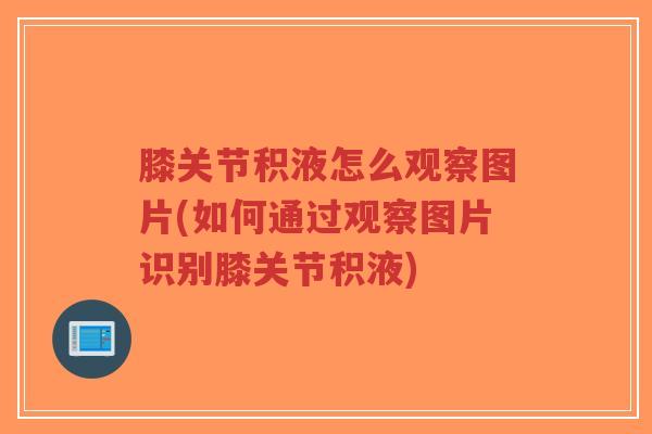 膝关节积液怎么观察图片(如何通过观察图片识别膝关节积液) 膝关节积液怎么观察图片(如何通过观察图片识别膝关节积液)