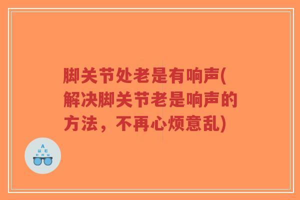 脚关节处老是有响声(解决脚关节老是响声的方法,不再心烦意乱) 脚关节处老是有响声(解决脚关节老是响声的方法,不再心烦意乱)