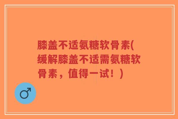 膝盖不适氨糖软骨素(缓解膝盖不适需氨糖软骨素,值得一试!) 膝盖不适氨糖软骨素(缓解膝盖不适需氨糖软骨素,值得一试!)