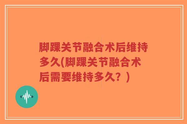 脚踝关节融合术后维持多久(脚踝关节融合术后需要维持多久?) 脚踝关节融合术后维持多久(脚踝关节融合术后需要维持多久?)