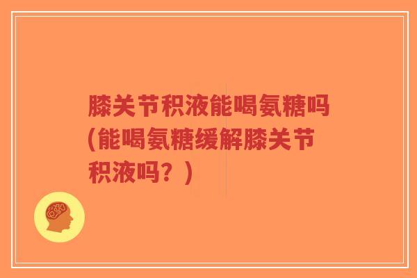 膝关节积液能喝氨糖吗(能喝氨糖缓解膝关节积液吗？)