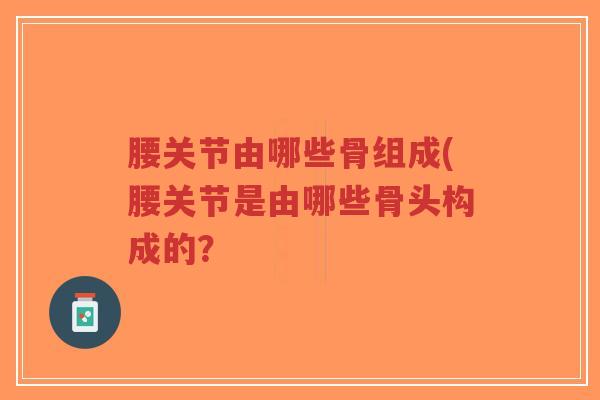 腰关节由哪些骨组成(腰关节是由哪些骨头构成的？