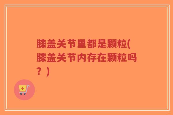 膝盖关节里都是颗粒(膝盖关节内存在颗粒吗?) 膝盖关节里都是颗粒(膝盖关节内存在颗粒吗?)