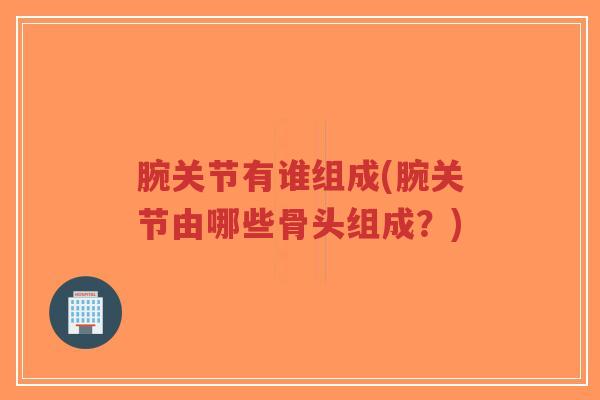 腕关节有谁组成(腕关节由哪些骨头组成?) 腕关节有谁组成(腕关节由哪些骨头组成?)