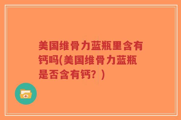 美国维骨力蓝瓶里含有钙吗(美国维骨力蓝瓶是否含有钙?) 美国维骨力蓝瓶里含有钙吗(美国维骨力蓝瓶是否含有钙?)