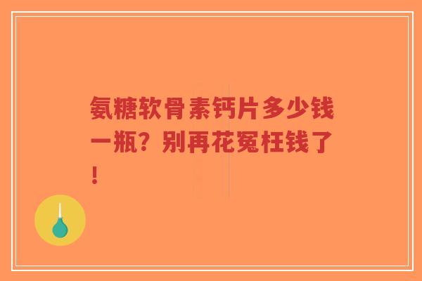 氨糖软骨素钙片多少钱一瓶?别再花冤枉钱了! 氨糖软骨素钙片多少钱一瓶?别再花冤枉钱了!