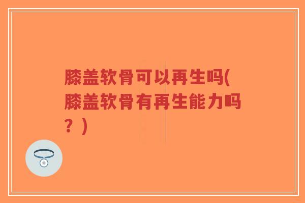 膝盖软骨可以再生吗(膝盖软骨有再生能力吗?) 膝盖软骨可以再生吗(膝盖软骨有再生能力吗?)