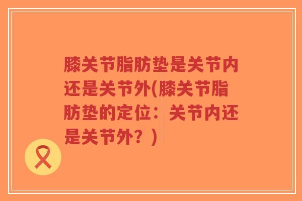 膝关节脂肪垫是关节内还是关节外(膝关节脂肪垫的定位:关节内还是关节外?) 膝关节脂肪垫是关节内还是关节外(膝关节脂肪垫的定位:关节内还是关节外?)