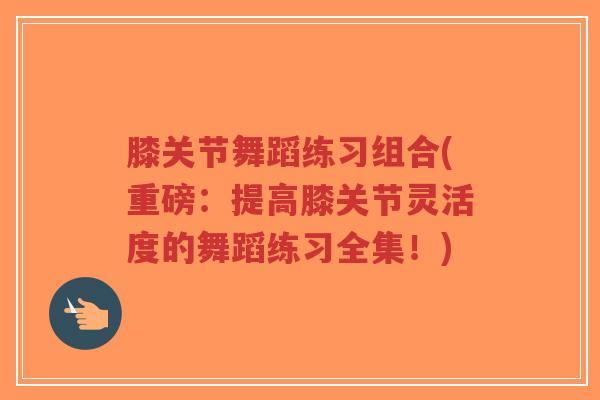 膝关节舞蹈练习组合(重磅:提高膝关节灵活度的舞蹈练习全集!) 膝关节舞蹈练习组合(重磅:提高膝关节灵活度的舞蹈练习全集!)