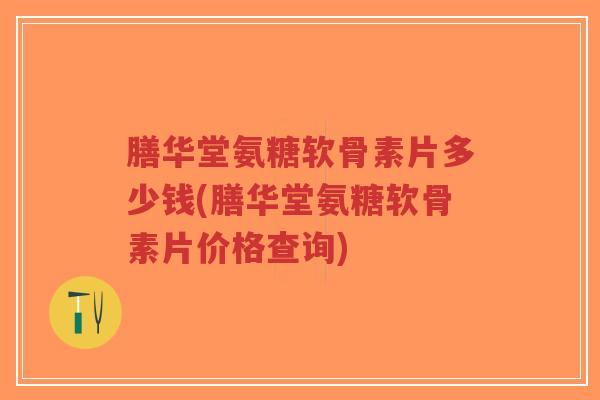 膳华堂氨糖软骨素片多少钱(膳华堂氨糖软骨素片价格查询)