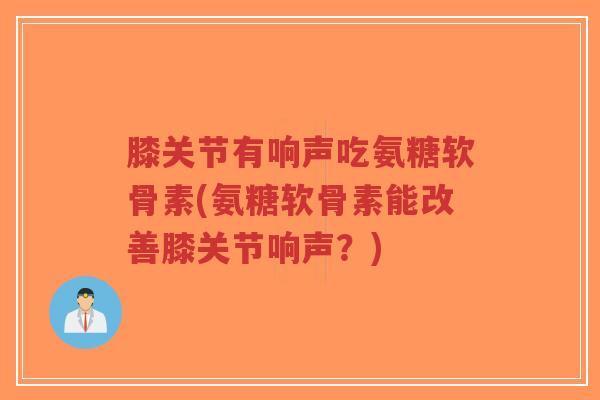 膝关节有响声吃氨糖软骨素(氨糖软骨素能改善膝关节响声?) 膝关节有响声吃氨糖软骨素(氨糖软骨素能改善膝关节响声?)